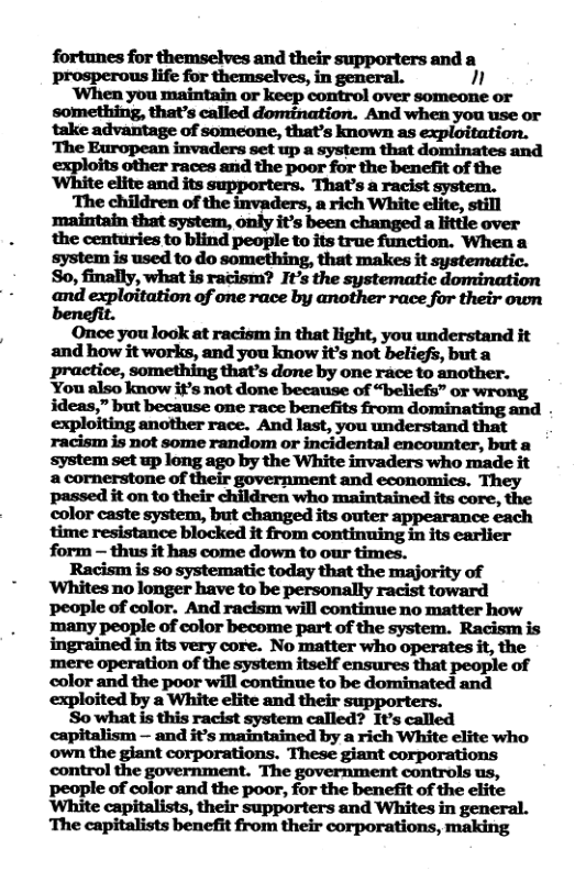 Pprosperous themselves, in general. 1 ‘When you maintain or keep control over someone or something, that’s called domination. And when you use or take advantage of someone, that’s known as exploitation. The European invaders set up a system that dominates and exploits other races and the poor for the benefit of the ‘White elite and its supporters. That’s a racist system.  ‘The children of the invaders, a rich White elite, still ’maintain that system, only it’s been changed a little over the centuries to blind people to its true function. When a system is used to do something, that makes it So, finally, what is racism? Ft’s the systematic domination «and exploitation of one race by another race for their own  Once you look at racism in that light, you understand it and how it works, and you know it’s not beliefs, but a practice, that’s done by one race to another. You also know if’s not done because of “beliefs” or wrong ideas,” but because one race benefits from dominating and . exploiting another race. And last, you understand that racism is not some random or incidental encounter, but a system set up long ago by the White invaders who made it a cornerstone of their government and economics. They passed it on to their children who maintained its core, the color caste system, but changed its outer appearance each time resistance blocked it from continuing in its earlier form — thus it has come down to our times.  Racism is 0 systematic today that the majority of ‘Whites no longer have to be personally racist toward people of color. And racism will continue no matter how many people of color become part of the system. Racism is ingrained in its very core. No matter who operates it, the mere operation of the system itself ensures that people of color and the poor will continue to be dominated and exploited by a White elite and their  So what is this racist system called? It’s called capitalism — and it’s maintained by a rich White elite who  control the government. The government controls us, people of color and the poor, for the benefit of the elite White capitalists, their supporters and Whites in general. The capitalists benefit from their corporations, making 